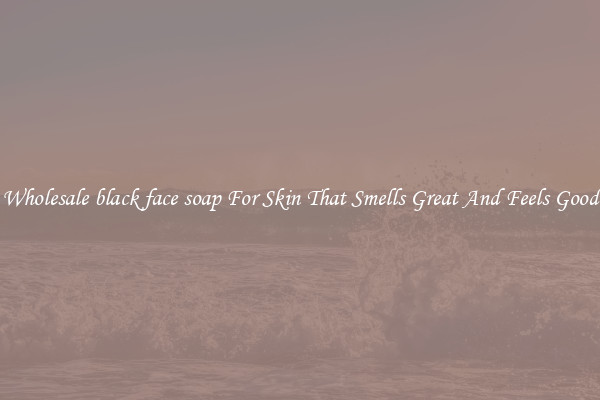 Wholesale black face soap For Skin That Smells Great And Feels Good