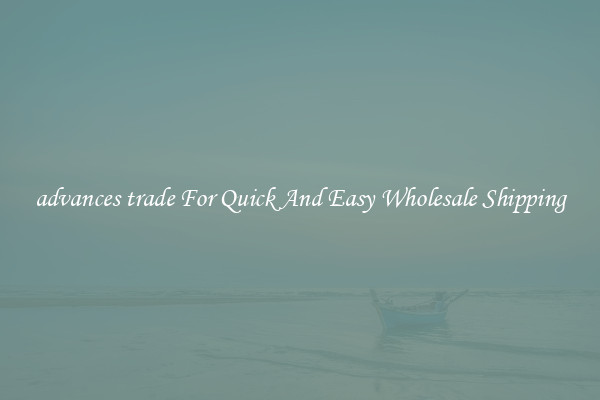 advances trade For Quick And Easy Wholesale Shipping